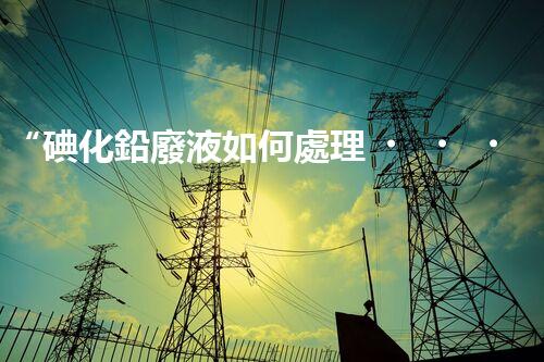 “碘化鉛廢液如何處理？綠色環(huán)保新方案，守護環(huán)境每一天！”